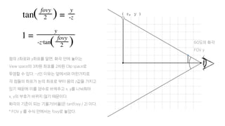 60도의 화각
FOV y
( z, y )
점의 z좌표와 y좌표를 알면, 화각 안에 놓이는
View space의 3차원 좌표를 2차원 Clip space로
투영할 수 있다. -z인 이유는 앞에서와 마찬가지로
각 점들의 좌표가 눈의 좌표로 부터 음의 z값을 가지고
있기 때문에 이를 양수로 바꿔주고 x, y를 나눠줘야
x, y의 부호가 바뀌지 않기 때문이다.
화각의 기준이 되는 기울기(비율)은 tan(fovy / 2) 이다.
* FOV y 를 수식 안에서는 fovy로 놓았다.
 