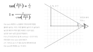 Clip space 화면의 +y 방향에 가득차도록 투영된
물체의 높이는 1이다. 어떤 물체의 높이가 이 높이보다
높으면 화면 위 쪽의 잘린 부분은 나오지 않고,
낮으면 1보다 낮은 값으로 투영된다.
FOV y가 60도(PI/3) 일 때, tan(fovy) = 0.577 이다.
어떤 점의 View space 상의 좌표가
z가 -10이고 y는 5.77 정도 일 때, 현재 화각으로
Clip space에 투영된 y는 1이 된다.
60도의 화각
FOV y
( z, y )
 