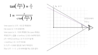 View space (x, 5.77, -10) 은 투영되어
Clip space (x’, 1) 이 되었다면,
View space (x, 5, -10)의 투영된 Clip space 좌표는
무엇인가? y 값을 -z tan(fovy / 2) 로 나눠주면 된다.
z가 -10이고 tan(fovy / 2) 가 0.577 일 때
-z tan(fovy / 2) = 5.77 이므로,
5 / 5.77 = 0.866 정도로 1보다 작아진다.
이는 5.77 : 1 = 5 : y 의 비례식을 푸는 것과 같다.
60도의 화각
FOV y
( z, y )
 