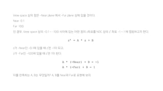 View space 상의 점은 -Near plane 에서 -Far plane 상에 있을 것이다.
Near: 0.1
Far: 100
인 경우, View space 상의 -0.1 ~ -100 사이에 있는 어떤 점의 z좌표를 NDC 상의 z’ 좌표 -1 ~ 1 에 맵핑하고자 한다.
z가 -Near인 -0.1에 있을 때 z’은 -1이 되고,
z가 -Far인 -100에 있을 때 z’은 1이 된다.
이를 만족하는 A, B는 무엇일까? A, B를 Near와 Far로 표현해 보자.
z’ = A * z + B
A * (-Near) + B = -1
A * (-Far) + B = 1
 
