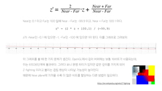 Near는 0.1 이고 Far는 100 일때 Near - Far는 -99.9 이고, Near + Far는 100.1 이다.
z가 -Near인 -0.1 에 있으면 -1, -Far인 -100 에 있으면 1이 된다. 이를 그래프로 그려보자.
이 그래프를 볼 때 한 가지 문제가 생긴다. OpenGL에서 깊이 버퍼에는 보통 16비트가 사용되는데,
이는 65536단계에 불과하다. 그러다 보니 분명 차이가 있지만 같은 깊이를 가지게 되어
Z-fighting 이라고 불리는 겹침 현상이 나타날 가능성이 높아진다.
때문에 Near plane에 가까울 수록 더 많은 비트를 할당하는 다른 방법이 필요하다.
z’ = (2 * z + 100.1) / (-99.9)
https://en.wikipedia.org/wiki/Z-fighting
 