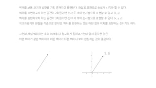 벡터를 보통 크기와 방향을 가진 존재라고 표현한다. 화살표 모양으로 손쉽게 시각화 할 수 있다.
벡터를 표현하고자 하는 공간이 2차원이면 숫자 두 개의 순서쌍으로 표현할 수 있고, (x, y)
벡터를 표현하고자 하는 공간이 3차원이면 숫자 세 개의 순서쌍으로 표현할 수 있다. (x, y, z)
직교좌표계의 원점을 기준으로 한다면, 벡터를 표현하는 것은 어떤 점의 위치를 표현하는 것이기도 하다.
그런데 사실 벡터라는 수의 체계를 더 정교하게 짚어나가는데 앞서 중요한 것은
어떤 벡터가 같은 벡터이고 어떤 벡터가 다른 벡터냐 부터 판정하는 것이 중요하다.
(2, 3)
 