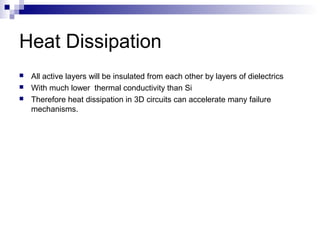 Heat Dissipation
 All active layers will be insulated from each other by layers of dielectrics
 With much lower thermal conductivity than Si
 Therefore heat dissipation in 3D circuits can accelerate many failure
mechanisms.
 
