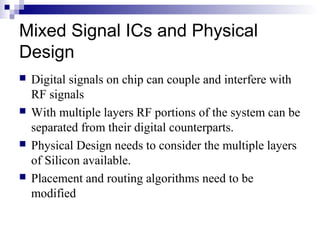 Mixed Signal ICs and Physical
Design
 Digital signals on chip can couple and interfere with
RF signals
 With multiple layers RF portions of the system can be
separated from their digital counterparts.
 Physical Design needs to consider the multiple layers
of Silicon available.
 Placement and routing algorithms need to be
modified
 