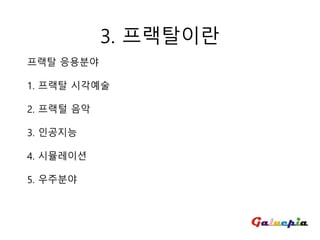 프랙탈 응용분야
1. 프랙탈 시각예술
2. 프랙털 음악
3. 인공지능
4. 시뮬레이션
5. 우주분야
3. 프랙탈이란
 