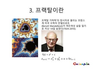 3. 프랙탈이란
프랙탈 기하학'의 창시자로 불리는 프랑스
계 미국 수학자 만델브로트
(Benoît Mandelbrot)가 여든여섯 살을 일기
로 지난 14일 숨졌다(1924-2010).
f(z) = z2 + c
 