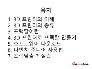 1. 3D 프린터의 이해
2. 3D 프린터의 종류
3. 프랙탈이란
4. 3D 프린터로 프랙탈 만들기
5. 소프트웨어 다운로드
6. 다빈치 주니어 사용법
7. 프랙탈출력 실습
목차
 