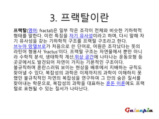 프랙탈(영어: fractal)은 일부 작은 조각이 전체와 비슷한 기하학적
형태를 말한다. 이런 특징을 자기 유사성이라고 하며, 다시 말해 자
기 유사성을 갖는 기하학적 구조를 프랙털 구조라고 한다.
브누아 망델브로가 처음으로 쓴 단어로, 어원은 조각났다는 뜻의
라틴어 형용사 ‘fractus’이다. 프랙털 구조는 자연물에서 뿐만 아니
라 수학적 분석, 생태학적 계산,위상 공간에 나타나는 운동모형 등
곳곳에서도 발견되어 자연이 가지는 기본적인 구조이다.
불규칙하며 혼란스러워 보이는 현상을 배후에서 지배하는 규칙도
찾아낼 수 있다. 복잡성의 과학은 이제까지의 과학이 이해하지 못
했던 불규칙적인 자연의 복잡성을 연구하여 그 안의 숨은 질서를
찾아내는 학문으로, 복잡성의 과학을 대표하는 혼돈 이론에도 프랙
털로 표현될 수 있는 질서가 나타난다.
3. 프랙탈이란
 