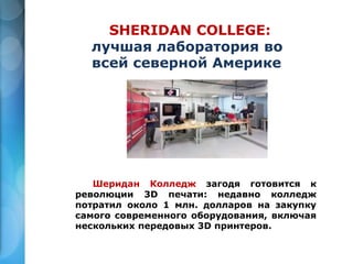 SHERIDAN COLLEGE:
лучшая лаборатория во
всей северной Америке
Шеридан Колледж загодя готовится к
революции 3D печати: недавно колледж
потратил около 1 млн. долларов на закупку
самого современного оборудования, включая
нескольких передовых 3D принтеров.
 