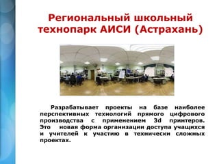 Разрабатывает проекты на базе наиболее
перспективных технологий прямого цифрового
производства с применением 3d принтеров.
Это новая форма организации доступа учащихся
и учителей к участию в технически сложных
проектах.
Региональный школьный
технопарк АИСИ (Астрахань)
 