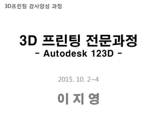 3D 프린팅 전문과정
- Autodesk 123D -
2015. 10. 2~4
이 지 영
3D프린팅 강사양성 과정
 