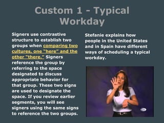 Custom 1 - Typical
Workday
Signers use contrastive
structure to establish two
groups when comparing two
cultures, one “here” and the
other “there.” Signers
reference the group by
referring to the space
designated to discuss
appropriate behavior for
that group. These two signs
are used to designate the
space. If you review earlier
segments, you will see
signers using the same signs
to reference the two groups.
Stefanie explains how
people in the United States
and in Spain have different
ways of scheduling a typical
workday.
 