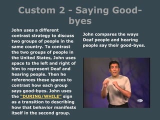 Custom 2 - Saying Good-
byes
John uses a different
contrast strategy to discuss
two groups of people in the
same country. To contrast
the two groups of people in
the United States, John uses
space to the left and right of
him to represent Deaf and
hearing people. Then he
references these spaces to
contrast how each group
says good-byes. John uses
the “DURING/WHILE” sign
as a transition to describing
how that behavior manifests
itself in the second group.
John compares the ways
Deaf people and hearing
people say their good-byes.
 