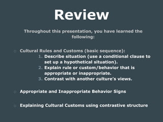 Review
Throughout this presentation, you have learned the
following:
□ Cultural Rules and Customs (basic sequence):
1. Describe situation (use a conditional clause to
set up a hypothetical situation).
2. Explain rule or custom/behavior that is
appropriate or inappropriate.
3. Contrast with another culture’s views.
□ Appropriate and Inappropriate Behavior Signs
□ Explaining Cultural Customs using contrastive structure
 