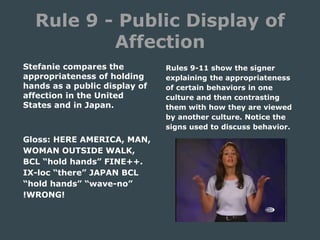 Rule 9 - Public Display of
Affection
Stefanie compares the
appropriateness of holding
hands as a public display of
affection in the United
States and in Japan.
Gloss: HERE AMERICA, MAN,
WOMAN OUTSIDE WALK,
BCL “hold hands” FINE++.
IX-loc “there” JAPAN BCL
“hold hands” “wave-no”
!WRONG!
Rules 9-11 show the signer
explaining the appropriateness
of certain behaviors in one
culture and then contrasting
them with how they are viewed
by another culture. Notice the
signs used to discuss behavior.
 