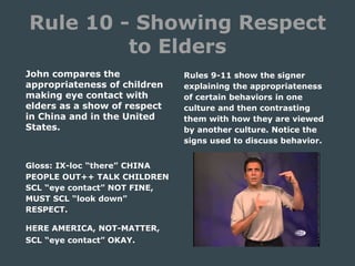 Rule 10 - Showing Respect
to Elders
John compares the
appropriateness of children
making eye contact with
elders as a show of respect
in China and in the United
States.
Gloss: IX-loc “there” CHINA
PEOPLE OUT++ TALK CHILDREN
SCL “eye contact” NOT FINE,
MUST SCL “look down”
RESPECT.
HERE AMERICA, NOT-MATTER,
SCL “eye contact” OKAY.
Rules 9-11 show the signer
explaining the appropriateness
of certain behaviors in one
culture and then contrasting
them with how they are viewed
by another culture. Notice the
signs used to discuss behavior.
 