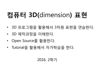 컴퓨터 3D(dimension) 표현
2016. 2학기
• 3D 프로그램을 활용해서 3차원 표현을 연습한다.
• 3D 제작과정을 이해한다.
• Open Source를 활용한다.
• Tutorial을 활용해서 자가학습을 한다.
 