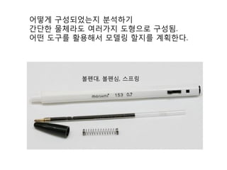 어떻게 구성되었는지 분석하기
간단한 물체라도 여러가지 도형으로 구성됨.
어떤 도구를 활용해서 모델링 할지를 계획한다.
볼펜대, 볼펜심, 스프링
 