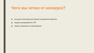 Чего мы хотим от конкурса?
■ сильного ментора для совета в развитии проекта
■ медиа узнаваемости, PR
■ нового общения и партнерства
 