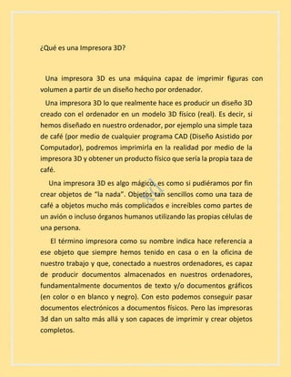 ¿Qué es una Impresora 3D?
Una impresora 3D es una máquina capaz de imprimir figuras con
volumen a partir de un diseño hecho por ordenador.
Una impresora 3D lo que realmente hace es producir un diseño 3D
creado con el ordenador en un modelo 3D físico (real). Es decir, si
hemos diseñado en nuestro ordenador, por ejemplo una simple taza
de café (por medio de cualquier programa CAD (Diseño Asistido por
Computador), podremos imprimirla en la realidad por medio de la
impresora 3D y obtener un producto físico que sería la propia taza de
café.
Una impresora 3D es algo mágico, es como si pudiéramos por fin
crear objetos de “la nada”. Objetos tan sencillos como una taza de
café a objetos mucho más complicados e increíbles como partes de
un avión o incluso órganos humanos utilizando las propias células de
una persona.
El término impresora como su nombre indica hace referencia a
ese objeto que siempre hemos tenido en casa o en la oficina de
nuestro trabajo y que, conectado a nuestros ordenadores, es capaz
de producir documentos almacenados en nuestros ordenadores,
fundamentalmente documentos de texto y/o documentos gráficos
(en color o en blanco y negro). Con esto podemos conseguir pasar
documentos electrónicos a documentos físicos. Pero las impresoras
3d dan un salto más allá y son capaces de imprimir y crear objetos
completos.
 