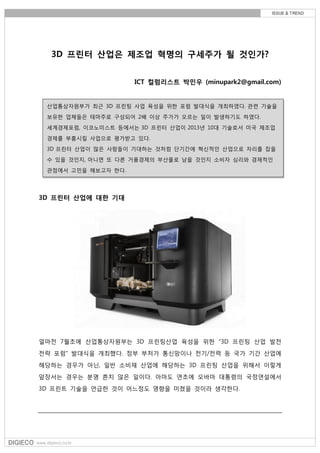 3D 프린터 산업은 제조업 혁명의 구세주가 될 것인가?
ICT 컬럼리스트 박민우 (minupark2@gmail.com)
3D 프린터 산업에 대한 기대
얼마전 7월초에 산업통상자원부는 3D 프린팅산업 육성을 위한 "3D 프린팅 산업 발전
전략 포럼" 발대식을 개최했다. 정부 부처가 통신망이나 전기/전력 등 국가 기간 산업에
해당하는 경우가 아닌, 일반 소비재 산업에 해당하는 3D 프린팅 산업을 위해서 이렇게
앞장서는 경우는 분명 흔치 않은 일이다. 아마도 연초에 오바마 대통령의 국정연설에서
3D 프린트 기술을 언급한 것이 어느정도 영향을 미쳤을 것이라 생각한다.
산업통상자원부가 최근 3D 프린팅 사업 육성을 위한 포럼 발대식을 개최하였다. 관련 기술을
보유한 업체들은 테마주로 구성되어 2배 이상 주가가 오르는 일이 발생하기도 하였다.
세계경제포럼, 이코노미스트 등에서는 3D 프린터 산업이 2013년 10대 기술로서 미국 제조업
경제를 부흥시킬 사업으로 평가받고 있다.
3D 프린터 산업이 많은 사람들이 기대하는 것처럼 단기간에 혁신적인 산업으로 자리를 잡을
수 있을 것인지, 아니면 또 다른 거품경제의 부산물로 남을 것인지 소비자 심리와 경제적인
관점에서 고민을 해보고자 한다.
 