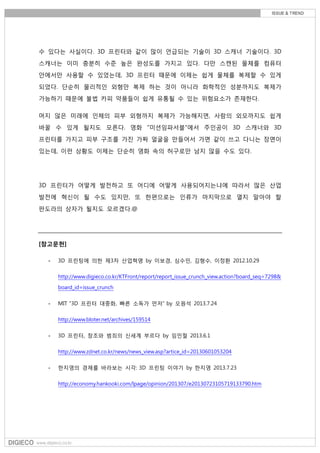 수 있다는 사실이다. 3D 프린터와 같이 많이 언급되는 기술이 3D 스캐너 기술이다. 3D
스캐너는 이미 충분히 수준 높은 완성도를 가지고 있다. 다만 스캔된 물체를 컴퓨터
안에서만 사용할 수 있었는데, 3D 프린터 때문에 이제는 쉽게 물체를 복제할 수 있게
되었다. 단순히 물리적인 외형만 복제 하는 것이 아니라 화학적인 성분까지도 복제가
가능하기 때문에 불법 카피 약품들이 쉽게 유통될 수 있는 위험요소가 존재한다.
머지 않은 미래에 인체의 피부 외형까지 복제가 가능해지면, 사람의 외모까지도 쉽게
바꿀 수 있게 될지도 모른다. 영화 "미션임파서블"에서 주인공이 3D 스캐너와 3D
프린터를 가지고 피부 구조를 가진 가짜 얼굴을 만들어서 가면 같이 쓰고 다니는 장면이
있는데, 이런 상황도 이제는 단순히 영화 속의 허구로만 남지 않을 수도 있다.
3D 프린터가 어떻게 발전하고 또 어디에 어떻게 사용되어지는냐에 따라서 많은 산업
발전에 혁신이 될 수도 있지만, 또 한편으로는 인류가 마지막으로 열지 말아야 할
판도라의 상자가 될지도 모르겠다.@
[참고문헌]
- 3D 프린팅에 의한 제3차 산업혁명 by 이보경, 심수민, 김형수, 이정환 2012.10.29
http://www.digieco.co.kr/KTFront/report/report_issue_crunch_view.action?board_seq=7298&
board_id=issue_crunch
- MIT “3D 프린터 대중화, 빠른 소독가 먼저” by 오원석 2013.7.24
http://www.bloter.net/archives/159514
- 3D 프린터, 창조와 범죄의 신세계 부르다 by 임민철 2013.6.1
http://www.zdnet.co.kr/news/news_view.asp?artice_id=20130601053204
- 한지영의 경제를 바라보는 시각: 3D 프린팅 이야기 by 한지영 2013.7.23
http://economy.hankooki.com/lpage/opinion/201307/e20130723105719133790.htm
 