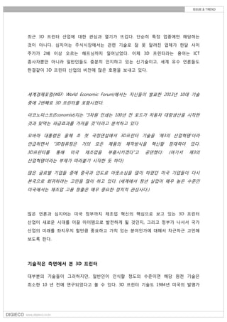 최근 3D 프린터 산업에 대한 관심과 열기가 뜨겁다. 단순히 특정 업종에만 해당하는
것이 아니다. 심지어는 주식시장에서는 관련 기술로 잘 못 알려진 업체가 한달 사이
주가가 2배 이상 오르는 해프닝까지 일어났었다. 이제 3D 프린터라는 용어는 ICT
종사자뿐만 아니라 일반인들도 충분히 인지하고 있는 신기술이고, 세계 유수 언론들도
한결같이 3D 프린터 산업의 비전에 많은 호평을 보내고 있다.
세계경제포럼(WEF: World Economic Forum)에서는 자신들이 발표한 2013년 10대 기술
중에 2번째로 3D 프린터를 포함시켰다.
이코노미스트(Economist)지는 “3차원 인쇄는 100년 전 포드가 자동차 대량생산을 시작한
것과 맞먹는 파급효과를 가져올 것”이라고 분석하고 있다
오바마 대통령은 올해 초 첫 국정연설에서 3D프린터 기술을 ‘제3의 산업혁명’이라
언급하면서 “3D컴퓨팅은 거의 모든 제품의 제작방식을 혁신할 잠재력이 있다.
3D프린터를 통해 미국 제조업을 부흥시키겠다”고 공언했다. (여기서 제3의
산업혁명이라는 부제가 따라붙기 시작한 듯 하다)
많은 글로벌 기업들 중에 중국과 인도로 아웃소싱을 많이 하였던 미국 기업들이 다시
본국으로 회귀하려는 고민을 많이 하고 있다. (세계에서 청년 실업이 매우 높은 수준인
미국에서는 제조업 고용 창출은 매우 중요한 정치적 관심사다.)
많은 언론과 심지어는 미국 정부까지 제조업 혁신의 핵심으로 보고 있는 3D 프린터
산업이 새로운 시대를 이끌 아이템으로 발전하게 될 것인지, 그리고 정부가 나서서 국가
산업의 미래를 좌지우지 할만큼 중요하고 가치 있는 분야인가에 대해서 차근차근 고민해
보도록 한다.
기술적은 측면에서 본 3D 프린터
대부분의 기술들이 그러하지만, 일반인이 인식할 정도의 수준이면 해당 원천 기술은
최소한 10 년 전에 연구되었다고 볼 수 있다. 3D 프린터 기술도 1984년 미국의 발명가
 