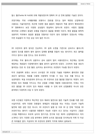 찰스 헐(Charles W. Hull)에 의해 개발되었으며 정확히 30 년 전에 발명된 기술인 것이다.
초창기에는 주로 시제품(제품 모형이나 견본)을 만드는 일부 제한된 산업에서만
사용되는 기술이었지만, 최근에 다양한 원료 물질이 개발되어 적용 분야가 확대되면서
SF 영화에서나 보던 다양한 상상들이 현실에서 일어나게 되었다. 사람의 얼굴을
레이져로 스캔해서 동일한 모형을 만들어서 얼굴을 복제한 다든지, 특정 물질을 화학적
성분까지 카피해서 동일한 물질을 만들어낸 다든지 등의 장면들이 있었는데, 이제는
이런 모습들이 더 이상 상상 속의 일은 아니다.
3D 프린터의 동작 방식은 단순하다. 3D 설계 도면을 기준으로 금속이나 플라스틱
성분의 잉크를 층층이 쌓아 올려서 입체형 물체를 만들어 내는 방식이다. 레고 블럭을
가지고 집이나 성을 만드는 것과 유사하다.
과거에는 주로 플라스틱 성분이나 금속 성분이 많이 사용되었으나, 최근에는 잉크에
해당하는 재료들이 다양해지면서 활용 분야가 넓어지게 되었다. 그리하여 연골 세포가
들어있는 인공 귀, 인공 혈관, 심지어는 음식까지도 프린팅이 가능할 정도가 되었다.
미국 코넬대학 로랜스 보나사 교수팀은 3D 프린팅 기술을 이용해서 콜라겐과 연골
세포가 들어있는 재료를 사용해 사람에게 이식할 수 있는 인공 귀를 만드는 데
성공하였다. 독일 프라운호퍼 연구소는 3D 프린터로 인공 혈관을 만들기도 하였다. 과거
한정된 잉크 재료를 가지고는 주로 산업용 시제품 개발에 사용되었지만, 이제는 거의
모든 물질을 3D 프린터 잉크 재료로 사용할 수 있게 되어 산업용뿐만 아니라 모든
분야에서 다양하게 쓰일 수 있게 되었다.
오랜 시간동안 다양하고 혁신적인 잉크 재료의 발전으로 많은 기술적 진보를 이룬 것은
사실이지만, 세계 다양한 언론들이 현재같이 호들갑을 떠는 이유는 단순히 기술적
발전에 대한 감탄 만은 아니다. 3D 프린터가 발명 된 이후 30 년 만에 "개인용 3D
프린터"라는 용어가 나올만큼 대중화가 가능한 시점이 오고 있다는 사실이다. 그들은
그것을 혁명이라고 부르며 심지어 증기기관, 전기에 이은 제3차 산업혁명이라고 까지
소개하고 있다. 다양한 산업 분야에서 경제적 논리로 필요성을 인식하는데 이제 더 이상
큰 어려움은 없다. 지금부터 3D 프린터의 경제적 가치에 대해서 살펴보자.
 
