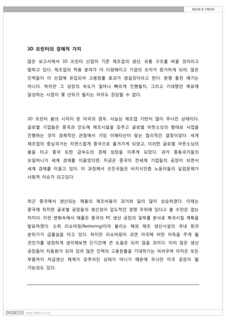 3D 프린터의 경제적 가치
많은 보고서에서 3D 프린터 산업이 기존 제조업의 생산, 유통 구조를 바꿀 것이라고
말하고 있다. 제조업의 적용 분야가 더 다양해지고 기업의 숫자가 증가하게 되어, 많은
인력들이 이 산업에 유입되어 고용창출 효과가 생길것이라고 한다. 분명 틀린 얘기는
아니다. 하지만 그 성장의 속도가 얼마나 빠르게 진행될지, 그리고 기대했던 목표에
달성하는 시점이 몇 년뒤가 될지는 아무도 장담할 수 없다.
3D 프린터 붐의 시작이 된 미국의 경우, 사실상 제조업 기반이 많이 무너진 상태이다.
글로벌 기업들은 중국과 인도에 제조시설을 갖추고 글로벌 아웃소싱의 형태로 사업을
진행하는 것이 경제적인 관점에서 가장 이해타산이 맞는 합리적인 결정이었다. 세계
제조업의 중심국가는 자연스럽게 중국으로 옮겨가게 되었고, 이러한 글로벌 아웃소싱의
붐을 타고 중국 또한 급속도의 경제 성장을 이루게 되었다. 과거 중동국가들의
오일머니가 세계 경제를 이끌었다면, 지금은 중국이 전세계 기업들의 공장이 되면서
세계 경제를 이끌고 있다. 이 과정에서 선진국들은 비지식인층 노동자들의 실업문제가
사회적 이슈가 되고있다.
최근 중국에서 생산되는 제품의 제조비용이 과거와 달리 많이 상승하였다. 이제는
중국에 위치한 글로벌 공장들의 생산성이 압도적인 경쟁 우위에 있다고 볼 수만은 없는
처지다. 이런 변화속에서 애플은 중국의 PC 생산 공장의 일부를 본사로 복귀시킬 계획을
발표하였다. 소위 리쇼어링(Reshoring)이라 불리는 해외 제조 생산시설의 국내 회귀
분위기가 급물살을 타고 있다. 하지만 리쇼어링이 과연 자국에 어떤 이득을 주게 될
것인가를 냉정하게 생각해보면 단기간에 큰 도움은 되지 않을 것이다. 이미 많은 생산
공장들이 자동화가 되어 있어 많은 인력의 고용창출을 기대하기는 어려우며 아직은 모든
부품까지 자급생산 체계가 갖추어진 상태가 아니기 때문에 무늬만 미국 공장이 될
가능성도 있다.
 