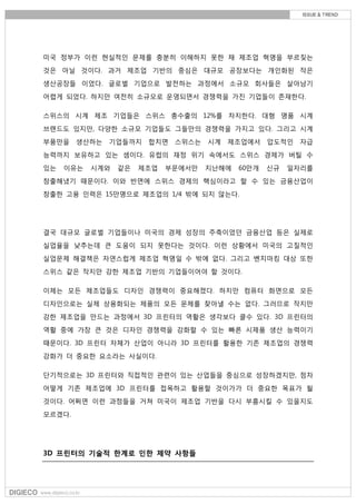 미국 정부가 이런 현실적인 문제를 충분히 이해하지 못한 채 제조업 혁명을 부르짖는
것은 아닐 것이다. 과거 제조업 기반의 중심은 대규모 공장보다는 개인화된 작은
생산공장들 이었다. 글로벌 기업으로 발전하는 과정에서 소규모 회사들은 살아남기
어렵게 되었다. 하지만 여전히 소규모로 운영되면서 경쟁력을 가진 기업들이 존재한다.
스위스의 시계 제조 기업들은 스위스 총수출의 12%를 차지한다. 대형 명품 시계
브랜드도 있지만, 다양한 소규모 기업들도 그들만의 경쟁력을 가지고 있다. 그리고 시계
부품만을 생산하는 기업들까지 합치면 스위스는 시계 제조업에서 압도적인 자급
능력까지 보유하고 있는 셈이다. 유럽의 재정 위기 속에서도 스위스 경제가 버틸 수
있는 이유는 시계와 같은 제조업 부문에서만 지난해에 60만개 신규 일자리를
창출해냈기 때문이다. 이와 반면에 스위스 경제의 핵심이라고 할 수 있는 금융산업이
창출한 고용 인력은 15만명으로 제조업의 1/4 밖에 되지 않는다.
결국 대규모 글로벌 기업들이나 미국의 경제 성장의 주축이었던 금융산업 등은 실제로
실업율을 낮추는데 큰 도움이 되지 못한다는 것이다. 이런 상황에서 미국의 고질적인
실업문제 해결책은 자연스럽게 제조업 혁명일 수 밖에 없다. 그리고 벤치마킹 대상 또한
스위스 같은 작지만 강한 제조업 기반의 기업들이어야 할 것이다.
이제는 모든 제조업들도 디자인 경쟁력이 중요해졌다. 하지만 컴퓨터 화면으로 모든
디자인으로는 실제 상용화되는 제품의 모든 문제를 찾아낼 수는 없다. 그러므로 작지만
강한 제조업을 만드는 과정에서 3D 프린터의 역활은 생각보다 클수 있다. 3D 프린터의
역활 중에 가장 큰 것은 디자인 경쟁력을 강화할 수 있는 빠른 시제품 생산 능력이기
때문이다. 3D 프린터 자체가 산업이 아니라 3D 프린터를 활용한 기존 제조업의 경쟁력
강화가 더 중요한 요소라는 사실이다.
단기적으로는 3D 프린터와 직접적인 관련이 있는 산업들을 중심으로 성장하겠지만, 점차
어떻게 기존 제조업에 3D 프린터를 접목하고 활용할 것이가가 더 중요한 목표가 될
것이다. 어쩌면 이런 과정들을 거쳐 미국이 제조업 기반을 다시 부흥시킬 수 있을지도
모르겠다.
3D 프린터의 기술적 한계로 인한 제약 사항들
 