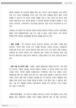경제적 관점에서 3D 프린터의 역활은 매우 높다. 하지만 기술적 관점에서 보면 여전히
기술 초기 시장의 문제점들을 가지고 있다. 이런 제약 사항들을 얼마나 빠른 시기에
해결할 수 있는가가 3D 프린터 산업의 부흥을 이끌 수 있는 척도가 될 것이다. 현재
기술의 발전속도만 놓고 본다면 빠르면 2~3년내에 대부분의 문제들이 해결될 수 있을
것으로 보이지만, 스마트폰이나 전기차처럼 생각보다 오랜 시간이 투자되어야 할 수도
있다.
대부분의 보고서들이 3D 프린터의 장점과 효과에 대해서만 언급하고 있어서, 일반인들이
볼때는 마치 만병통치약처럼 보일 수도 있을 것 같다. 그래서 필자는 이미 알려진
장점들 외에 기술적인 문제점들을 중심으로 설명을 해보고자 한다.
- 빠른 시제품 : 3D 프린터의 최고의 강점으로 얘기되는 것이 빠른 시제품 생산
능력이다. 하지만 현재 시간당 3cm 두께를 찍어내는 프린팅 속도로는 산업용으로
사용하기엔 무리가 있다. 속도의 제약으로 메인 설계 도구가 되기 보다는 검증 차원에서
사용하게 될 것이며, 메인이 되지 못한다면 많은 수량의 3D 프린터와 관련 기술
종사자가 필요하지는 않을 것이다. 빠르다는 기준에 대해서 다시 한번 고민해 볼 필요가
있다.
- 금형 비용 및 관리비 절감 : 금형은 소품종 대량생산에 적합한 방식이다. 이와 반면
3D 프린터는 다품종 소량생산 방식에 적합하기 때문에, 두 분야의 영역은 서로 다른
구조를 가진다. 하지만 다품종 소량생산으로 시작했지만, 특정 히트 상품이 나오고
대량생산을 해야 하는 상황이 오면 결국 다시 금형 비용이 발생할 수 밖에 없다. 관리비
기준도 단순히 금형 비용 구조만을 비교했을 때, 3D 프린터의 초창기 제품들의 잦은
결함과 원료 잉크의 높은 단가를 감안할 때 얼마나 크게 절감 시킬 수 있을지는 알수
없다. 기술 초기 제품들의 원료와 기술지원비는 대중화 되기 전까지는 시간도 비용도
모두 높을 수 밖에 없다.
- 투자 리스크 감소 : 3D 프린터가 대중화 되었다고는 하지만, 취미 활동이 아니라 경제
활동을 위한 산업용으로 사용할 수준의 제품을 원한다면 결코 몇 천불 수준으로는
 