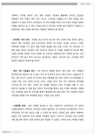 구매하기 어려울 것이다. 최소 몇대 이상을 구입해서 활용해야 한다면 소상공인
입장에서 투자 비용이 적은 것이 아니다. 스타트업 기업들이 ICT 관련 창업을 하는
비용보다 더 많은 투자가 이루어진다. 이 투자 비용을 정부가 3D 프린터 육성을 위해서
지원할 것인지는 알 수 없다. 지원이 된다고 하더라도 대부분 융자 형태이기 때문에 그
금융부담은 해당 산업에 종사하는 사람들이 책임져야 할 몫이다.
- 온디멘드 제조 방식 : 주문형 생산 방식이 될 경우 재고 관리에 대한 부담이 없다는
점에서 매우 이상적인 사업 구조이지만, 현재의 3D 프린터 속도를 가지고는 소량의
주문밖에 처리할 수가 없다. 대량 주문이 발생할 경우 금형 구조로 다시 회귀하는 수
밖에 없을 것이다. 온디멘드 제조 방식으로 제대로 된 사업을 진행하고자 한다면 빠른
프린팅 속도를 가능한 고가의 산업용 3D 프린터가 필요하게 된다. 이렇게 될 경우 초기
투자비가 적게 들고 투자 리스크가 감소한다는 장점은 사라지게 되고, 고비용의 투자
집약적 사업으로 바뀌게 될 것이다.
- 제조 기반 기업들의 증가 : 3D 프린터가 대중화 된다고 해서 제조 기반 기업들이
증가하게 될 것인지는 알 수 없다. 우선 3D 프린터가 있다고 해서 아무나 사업을 할 수
있는 것은 아니다. 단순히 3D 프린터 임대 사용료를 받는 B2C 사업이 아니라면(물론 이
사업은 제조 기반 사업이 아니라 서비스 사업이 된다) 적은 초기 자본으로 제조업을
시작하게 될 수는 없다. 아직은 3D 설계를 위해서는 CAD 시스템을 다룰 수 있는
전문가가 필요할 수 밖에 없다. SNS나 커뮤니티를 통해서 설계 도면을 공유해서 사용할
수도 있겠지만, 원래 3D 프린터를 통해서 활성화하고자 했던 제조 기반 기업들의 모습이
인터넷을 이용한 카피 제조물을 만든는 기업은 아닐 것이다.
- 고용창출 효과 : 청년 실업을 해소할 수 있는 산업이라고 생각하지만, 3D 프린터
산업에 합류하기 위해서는 최소한의 교육이 필요하다. 3D 프린터의 하드웨어적인 구조는
모르더라도 3D CAD 정도는 다룰 수 있어야 할 것이다. 20년전 많은 컴퓨터 학원에서
새로운 지식 산업으로 Auto CAD를 교육했던 모습이 기억나다. 당시에는 Auto CAD만
다룰 줄 알면 컴퓨터 관련 분야에 쉽게 취업할 수 있었다. 하지만 Auto CAD를 이용한
 