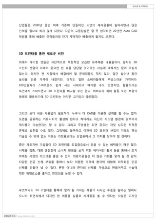 산업들은 2000년 중반 이후 기존에 만들어진 도면의 재사용률이 높아지면서 많은
인력을 필요로 하지 않게 되었다. 지금의 고용창출은 잘 못 생각하면 20년전 Auto CAD
학원을 통해 배출된 인력들처럼 단기 계약직만 배출하게 될지도 모른다.
3D 프린터를 통한 새로운 비전
위에서 얘기한 것들은 극단적으로 부정적인 모습만 유추해본 내용들이다. 필자도 3D
프린터 산업이 미래의 중요한 한 축을 담당할 것이라는 사실에 대해서는 믿어 의심치
않는다. 하지만 현 시점에서 해결해야 할 문제점들도 적지 않다. 일단 십수년 동안
놀라울 만큼 가격이 내렸지만, 아직도 일반 소비자들에게 부담스러운 가격이다.
100만원짜리 스마트폰도 쉽게 사는 시대라고 얘기할 수도 있겠지만, 활용도라는
측면에서 스마트폰과 3D 프린터를 비교할 수는 없다. 어쩌다가 취미 활동 또는 부업의
형태로 활용하기에 3D 프린터는 아직은 고가임이 틀림없다.
그리고 보다 쉬운 사용법이 필요하다. 누구나 다 CAD를 이용한 설계를 할 수는 없다.
도면을 공유하는 커뮤니티가 활성화 된다고 하더라도 자신의 시스템 환경에 맞추어서
재사용이 가능한지는 알 수 없다. 그리고 무분별한 도면 공유는 자칫 심각한 저작권
문제로 발전할 수도 있다. 그럼에도 불구하고 여전히 3D 프린터 산업이 미래의 핵심
기술일 수 밖에 없는 이유는 가정용보다는 산업용에서 그 가치를 찾아야 할 것이다.
중견 제조기반 기업들이 3D 프린터를 도입함으로서 얻을 수 있는 혜택들이 매우 많다.
시제픔 검증, 대량 생산전에 소비자 반응을 보기 위한 베타버전 출시 등을 통해서 초기
마케팅 시점의 리스크를 줄일 수 있다. 의료기관들은 더 많은 기회를 얻게 될 것 같다.
다양한 인공 신체 부위를 통해서 보다 저렴한 가격에 환자의 체형에 최적화된 인공
신체를 만들어 낼 수 있다. 뿐만 아니라 환자의 신체를 가상으로 만들어두고 수술에
대한 위험요소를 줄이고 안정성을 높일 수 있다.
무엇보다도 3D 프린터를 통해서 얻게 될 가치는 제품의 디자인 수준을 높이는 일이다.
모니터 화면속에서 디자인 한 제품을 실물로 시제품을 볼 수 있다는 사실은 디자인
 