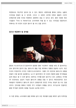 측면에서도 혁신적인 일이라 할 수 있다. 몇번의 시행착오를 통해서 원하는 실물의
디자인을 만들어 낼 수 있다면, 그리고 그 과정이 과거에 비해서 월등히 시간이
단축된다면 분명 디자인 측면에서 경쟁력이 생길 수 있다고 본다. 향후 다양한 제조
기업들이 "Time to Market"으로 소비자에게 어필 할 수 있는 디자인을 만들어내기
위해서는 3D 프린터 도입이 필수가 될 수도 있을 것이다.
앞으로 해결해야 될 문제들
클린트 이스트우드와 존 말코비치가 출연한 영화 "사선에서" 내용을 보면, 존 말코비치는
금속 탐지기에 걸리지 않는 플라스틱 총을 직접 제작해서 대통령 암살에 나선다. 최근
미국의 무정부주의 조직인 디펜드디스트리뷰티드 그룹이 3D 프린터로 플라스틱 권총을
만들어 시험 발사에 성공했다는 뉴스가 알려지면서 3D 프린터 때문에 불법 무기류들을
쉽게 만들고 팔 수 있게 될지도 모른다는 우려를 불러 일으키고 있다. 실제로는 저가형
3D 프린터로는 살상이 가능한 플라스틱 권총을 만들 수 없다고 확인되었지만, 잉크
재료들이 다양해지고 플라스틱 경도가 강화된다면 조만간 우려는 현실이 될 수도 있을
것이다. 인터넷을 통해서 다양한 무기 도면들이 유통될 것이고, 호기심으로 만들어진
불법 무기들이 범죄에 사용될 가능성도 높아질 것이다.
또 다른 문제는 소프트웨어 불법 복제와 같이 모든 제조물의 불법 복제가 쉽게 이루어질
 
