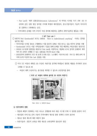 부산발전연구원10
- Fab Lab은‘제작 실험실(Fabrication Laboratory)’의 약자로 디지털 기기·SW·3D 프
린터와 같은 실험 생산 장비를 구비해 학생과 예비창업자, 중소기업가들이 기술적 아이디어
를 실험하고 구현해보는 공간
- 지역사회의 문제를 지역 주민이 직접 참여해 해결하는 풀뿌리 과학기술혁신 활동을 수행
< MIT Fab Lab >
◯ MIT의 Neil Gershendelf 교수는 1998년 ‘How to make(almost) anything’ 이라는 강의를
MIT에 개설
- 아이디어를 디지털 정보로 구체화하고 이를 물리적 실체로 직접 만드는 실습 위주의 강의를 시행
- Gershendelf 교수는 이를 지역공동체가 기술을 통해 문제를 직접 해결하는 혁신모델로 발전시킴
- 2005년 보스턴에 일반인을 대상으로 Fab Lab을 시범적으로 개설해 도구나 장치의 설계부터 제작
까지 한 곳에서 진행할 수 있는 실험실을 하나의 Kit로 만듦
- 2002년부터 현재까지 미국 내 20개 도시와 인도·노르웨이·아프가니스탄·가나 등 세계 16여 개
국에 50개 이상의 Fab Lab 설립을 지원
◯ 미국 UC 버컬리 대학은 3D 프린터 자판기를 설치해 학생들이 창안한 제품을 즉석에서 3D로
구현할 수 있도록 함
- 버컬리 대학 프린터기는 총기류를 제작할 수 없도록 보안장치를 완비
< 미국 UC 버컬리 대학에 설치된 3D 프린터 자판기>
자료: 2013. 5. 29일자 Zdnet
④ 정부정책의 변화
- 창업과 폐업이 현재와는 다른 속도로 진행됨에 따라 대응 시스템 부재 시 상당한 혼란이 야기
- 제조업과 서비스업 간의 구분이 무의미해져 제조업 관련 정책의 수정이 불가피
- 새로운 법과 제도에 대한 대응이 필요
- 숙련기술자·전문직 교육을 위한 새로운 교육정책의 필요성이 생김
 