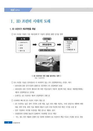 부산발전연구원2
Ⅰ. 3D 프린터 시대의 도래
1. 3D 프린터가 제조혁명을 촉발
◯ 3D 프린팅 기술은 기존 제조업에 IT 기술이 접목된 융합 신기술 영역
< 3D 프린터로 만든 총을 발사하는 장면 >
자료: 구글이미지
◯ 3D 프린팅 기술은 인터넷보다 더 파괴력이 있는 3차 산업혁명이라는 주장도 제기
- 1800년대 중반 증기기관의 출현으로 영국에서 1차 산업혁명이 발생
- 1900년대 초반 미국의 헨리포드에 의한 이동조립식 자동차 생산에 따른 새로운 대량생산체제는
제2차 산업혁명으로 간주됨
- 21세기는 3D 프린터로 제3차 산업혁명이 진행 중
◯ 국내에서 빠르게 3D 프린터 시장이 형성 중
- 3D 프린터는 높은 장비 가격과 소재 비용, 높은 외국 제품 의존도, 국내 산업구조 변화에 대한
대응 전략 부재, 관련 기술 개발의 태동기 등의 국내 여건에 따라 확산 시기를 조절 중
- 일부 기업에서 저가형 프린터를 개발 중으로 제품도 출시
- 산업발전과 연계된 R&D가 올해부터 가속화될 것으로 예상
- 어느 정도 외국 제품과 경쟁이 될 시점에 국내에서 3D 프린터가 핵심 이슈로 부상할 것으로 전망
 