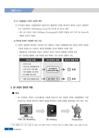 부산발전연구원4
② IT 기술발달로 가격이 급격히 하락
◯ IT기술의 발달로 산업현장에서 만들어지고 활용되던 3차원 데이터의 제작과 보급이 전방위적
으로 이뤄지면서 티핑(Tipping Point)1)에 이르게 된 것으로 판단
- 최근 3D 프린터 기술은 RP(Rapid Prototyping)의 산업적 응용을 넘어 저가 3D Printer의
개발과 보급이 이뤄짐
③ 혁신에 유리한 시장정착 여건 조성
◯ 선진국 입장에서 제조업은 지속적인 위기 상황이고 시장은 다변화됨에 따라 새로운 동력이 필요한
시점에 등장한 3D 프린터는 제조업 활성화와 일자리 확대에 기여할 전망
- 대량생산은 공장자동화 기술로 극복하고 있으나 일자리 창출에는 한계에 봉착
- 3D 프린터를 활용한 소량 다품종 생산 확대로 신규 일자리 창출이 가능
3. 3D 프린터 원리와 적용
■ 원리
- 3D 프린팅은 컴퓨터 소프트웨어를 이용해 만들고자 하는 형상을 3차원 모델링화해서 이를
프린트기로 전송해 연속적인 계층의 물질을 뿌리면서 3차원 물체를 만들어내는 부가 제조 기술
1) 작은 변화들이 어느 정도 기간을 두고 쌓여, 작은 변화가 하나만 더 일어나도 갑자기 큰 영향을 초래할 수 있는 상태가 된 단계.
 