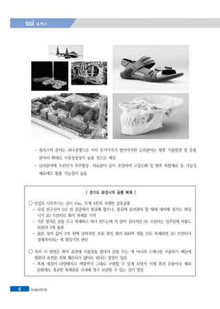 부산발전연구원6
- 플라스틱 분야는 과다경쟁으로 이미 부가가치가 떨어지지만 금속분야는 향후 기술발전 및 응용
분야의 확대로 시장성장성이 높을 것으로 예상
- 금속분야에 프린터가 우주항공·의료분야 등이 유망하며 고강도화 및 향후 복합재료 등 기능성
재료에도 활용 가능성이 높음
< 경기도 화성시의 공룡 복제 >
◯ 안킬로 사우루스는 길이 10m, 무게 4톤의 거대한 갑옷공룡
- 국내 연구진이 5년 전 몽골에서 발굴해 왔으나, 몽골에 돌려줘야 할 때에 대비해 경기도 화성
시가 3D 프린터로 화석 복제를 시작
- 기존 방식은 본을 뜨고 복제하고 하나 만드는데 석 달이 걸리지만 3D 프린터는 일주일에 비용도
30분의 1에 불과
- 물론 장비 값이 5억 원에 달하지만 보유 중인 화석 690여 개를 모두 복제하면 3D 프린터가
경제적이라는 게 화성시의 판단
◯ 특히 이 방법은 화석 표면에 이물질을 발라서 본을 뜨는 게 아니라 스캐너를 이용하기 때문에
원본의 표면을 전혀 훼손되지 않아도 된다는 장점이 있음
- 복제 재질이 다양해지고 색깔까지 그대로 구현할 수 있게 되면서 이제 희귀 유물이나 해외
문화재도 정교한 복제품을 국내에 영구 보관할 수 있는 길이 열림
 