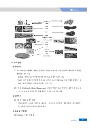 www.bdi.re.kr 9
2) 사회전반
① 유통산업
◯ 3D 프린터를 이용해서 제품을 생산하면 원하는 지역에서 직접 설계도와 재료만으로 제품을
뽑아내는 것이 가능
- 설계도는 전자문서로 이메일이나 다른 방식으로 손쉽게 배포가 가능
- 재료의 경우 현지에서 구입할 수 있으면 좋으나, 그러지 않더라도 제품 자체를 유통하는 것
보다는 훨씬 수월하고 값싸게 운반하는 것이 가능
◯ 기존의 SCM(Supply Chain Management, 공급망 관리)가 모두 무너지는 상황이 올 수도 있
는 것으로 관측 돼 유통시장에 일대 혼란이 야기될 수도 있는 상황
② 전문직종
◯ 전문직 사회로 급격히 진화
- 공장노무직의 소멸과 사무직의 디자이너·엔지니어·IT전문가·물류전문가·마케팅전문가
등 전문직 사회로의 급격한 진화가 예상
③ 교육 및 지역사회
◯ FAB Lab 사업이 진행 중
 