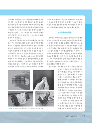 2014. 4., Vol. 54, No. 4 ● 39
칩 형태로 구현하는 것이다. 랩온어칩을 사용하면 미량
의 생체 시료 및 시약을 사용함으로써 분석의 효율성
및 정확성을 증대할 수 있으며, 또한 하나의 단일 세포
에 생물학적 화학적 반응을 유발하여 그 결과를 검출할
수 있도록 하여 나노 바이오 기술의 발전에 중요한 역
할을 할 도구이다. 그리고 랩온어칩은 마이크로 스케일
의 구조물이기 때문에 3D 프린팅 기술의 하나인 SLA를
통하여 제작되었다.
최근 로봇 기술의 발달로 여러 분야에 걸쳐 로봇기술
들이 적용되고 있다. 많은 로봇기술들이 인간과 같은
방식으로 작동하기 위해서는 외부자극, 온도, 시각데이
터, 후각 등의 여러 가지 외부 자극을 수용할 수 있는 장
치들이 필요하다. 그중 사람의 피부와 같은 작용을 하
기 위해서는 로봇의 손 부분에 외부자극을 수용할 수
있는 센서장치들이 필요하다. 로봇용 유연 촉각 센서는
사람의 피부와 유사한 형태로 제작하여야 한다. 로봇의
손에 장착하기 위해서는 신축성이 포함된 촉각센서가
필요로 되고 있다. 이러한 신축성이 포함된 촉각 센서
를 개발하기 위해 먼저 센서 부분을 제작하는 시스템의
개발과 외부 자극을 효과적으로 받아들이기 위한 장치
가 필요로 하다. 유연 촉각 센서 제작 시스템 역시 3D
프린팅 기술을 활용하여 센서를 제작하였다. 센서의 소
자는 선폭이 500~700마이크로 미터로 제작 되었다.
전자부품에의 응용
신속하고 저렴하게 3D 프린트 전기회로에 대한 제조
방법이 개발되었다. 이 기술은 딱딱하거나 유연한 재료
에 임의의 모양의 도체를 인쇄하는 기술이다. 나노 입
자의 잉크를 잉크젯 기술로 프린트하여 화학적 금속입
자를 분사하고, 열로 인해 시간이 적게 걸리도록 실버
나노 입자 잉크를 사용하여 프린팅 하는 기술이다. 이
기술로 전자부품에 응용이 가능하고, 학교에서 저 비용
으로도 학생들에게 기본 전자의 원리를 학습할 수 있
다. 그리고 이러한 회로 인쇄 기술을 이용하여 계산기,
온도제어기, 배터리 충전기 등의 전자장치들을 3D 프
린트 기술로 제작할 수 있다.
최근 자동차, 전자제품 등의 제조 시장은 신제품이
빠르게 개발되고 출시를 위하여 시제
품 제작 시 3D 프린팅 기술이 많이 사
용되고 있다. 적은 비용으로 시제품
제작이 가능해지면서 수요나 요구사
항에 신속하게 대응하면서 제품 생산
이 가능하다. 3D 프린트 기술의 다양
한 방식 중에서 대부분은 단일 재료를
적층하여 형상을 조형하는 방식이다.
이와 달리 3D Molded Interconnect
Devices(3D- MIDs) 기술은 사출 성형
으로 제작한 플라스틱 부품의 표면에
전도성 회로 패턴을 포함시킬 수 있
다. 이 기술을 적용하면 기판과 기계
및 전기 부품을 통합시킬 수 있으므로
기존 부품 생산 공정은 사출성형 후
기판 조립 및 배선을 연결함으로써 시그림 6 3D 프린팅 기술을 이용한 유연 촉각센서 제작 및 적용
3저널(4월호).ok 2014.3.31 9:47 AM 페이지39 DK
 