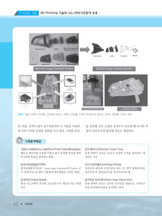 40 ● 기계저널
3D Printing 기술의 나노/마이크로분야 응용
40 ● 기계저널
간, 비용, 인력이 많이 요구되었지만 이 기술을 이용하
게 되면 이러한 단점을 보완할 수가 있다. 이러한 단점
을 보안할 경우 조립의 공정수가 감소될 뿐 아니라 부
품의 신뢰성 또한 향상될 것으로 예상된다.
그림 7 일반 크루즈 컨트롤 스위치와 3DCD 크루즈 컨트롤 스위치 차이점 및 3DCD 크루즈 컨트롤 스위치 제작
기계용어해설
이광자 스테레오리소그래피(Two-Photon Stereolithography)
펨토초 레이저를 이용한 이광자 흡수 광경화 현상을 통하
여 3차원 형상을 제작하는 방법
일계신뢰성방법(FORM)
한계상태방정식(LSF : Limit State Function)의 Taylor 급
수 전개식의 1차 항만 사용하여 파손확률을 구하는 방법
임계속도(Critical Speed)
회전 디스크에서 후진파 고유진동수가 제로가 되는 회전
속도
입자 통과시간(Particle Transit Time)
유체 내에서 흐르는 입자가 특정한 구역을 통과하는 데
걸리는 시간
자긴가공모델(Autofrettage Model)
실린더의 내경에 소성가공을 하는 것. 해석 방법에 따른
자긴가공 후 잔류응력식을 자긴가공이라 함.
입자영상 유속계(Particle Image Velocimetry)
유체 내에서 흐르는 입자의 움직임을 영상으로 기록하고
이를 분석하여 유동을 분석하는 장치
3저널(4월호).ok 2014.3.31 9:47 AM 페이지40 DK
 