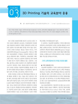 2014. 4., Vol. 54, No. 4 ● 41
박 경 근 서울과학기술대학교 기계시스템디자인공학과 교수 ㅣ e-mail : kpark@seoultech.ac.kr
최근 3차원 프린팅 기술은 사회적으로 많은 관심을 받고 있으며, 공학교육의 효율성을 높일 수 있는 방안으로 거론되
고 있다. 이 글에서는 공학교육에서의 3차원 프린팅 응용사례를 소개하며, 특히 CAD 과정과 종합설계 교과목의 사례
에 대해 살펴보고자 한다.
3D Printing 기술의 교육분야 응용
최근 3차원 프린팅에 대한 관심이 고조되고 있다. 미
국의 오바마 대통령이 2013년도 국정연설에서 언급한
것을 비롯하여 국내외의 저명한 기관들에서 3차원 프린
팅의 전망과 가능성에 대한 찬사를 아끼지 않고 있다.
그러나 3차원 프린팅은 새로운 기술이 아니고, 이미
1980년대에 RP(Rapid Prototyping)라는 이름으로 개발
되어 제조업계에서 시작품을 신속하게 제작하기 위한
용도로 활용되어 왔다. 국내에서도 1990년대에‘쾌속
조형’이라는 이름으로 도입되어 산업계 및 연구기관에
서 관련 연구가 꾸준히 진행되고 있는 실정이다. 그럼
에도 불구하고 3차원 프린팅이 3차 산업혁명의 원동력
으로까지 거론되는 이유는 제조업 전문가가 아닌 일반
인이 3차원 프린팅을 사용하여 완제품을 제조할 수 있
게 되어 다양한 분야로의 활용이 가능해진다는 점이 바
탕이 되며, 여기에는 교육 분야도 예외가 아니다.
3차원 프린팅은 3차원 CAD 형상정보를 바탕으로 실
제 제품을 제작할 수 있는 기술로 최근 모형이나 시작
품 제작, 2차공정을 위한 마스터 모델 및 기능성 부품의
제작 등에 사용되고 있다. 특히 교육적 측면에서 3차원
CAD와 더불어 학생들의 공간지각력 향상에 기여할 수
있는 것으로 알려져 있어 공학교육 측면에서의 성과를
얻을 수 있으며, 학생들의 흥미를 유발한다는 측면에서
도 긍정적인 효과가 있다. 또한 본인이 설계한 제품을
손쉽게 제작할 수 있는 도구로 활용될 수 있어 기계공
학도에게는 특히 활용효과가 높다.
이 글에서는 서울과학기술대학교 기계시스템디자인
공학과의 교육과정에서 3차원 프린터를 활용한 교육사
례를 소개하고자 한다. 특히 학부 3학년에 개설된 CAD
교과목과 4학년에 개설된 종합설계(Capstone Design)
교과목에서의 다년간의 3차원 프린터 활용사례와 활용
과정을 소개함으로써 공학교육에서의 3차원 프린팅의
활용 가능성을 살펴보고자 한다.
CAD 교육과정에서의 3차원 프린팅 활용
▶ CAD 교육과정 소개
서울과학기술대학교 기계시스템디자인공학과에서
는 2개의 CAD 관련 교과목이 있으며, 2학년 학생들을
대상으로 기초과정, 3학년 학생들을 대상으로 응용과정
을 개설하고 있다. 상기 2개의 교과목은 그림 1에 나타
낸 바와 같이 타 설계교과목과의 유기적인 연관관계를
갖고 있다. 본 연구에서는 이 중 3학년 학생들을 대상으
로 하는 CAD 응용과정(과목명: CAD응용설계)에 대해
언급하도록 하겠다.
CAD 응용과정에서는 이론강의 및 상용 CAD 소프트
웨어를 이용한 실습을 수행하며, 기본적인 형상모델링
및 자유곡면(Freeform Surface) 생성 기법, 조립체
(Assembly) 모델링 및 도면생성 기법 등에 대한 실습을
3저널(4월호).ok 2014.3.31 9:47 AM 페이지41 DK
 