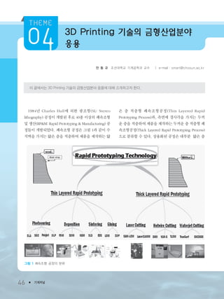 3D Printing 기술의 금형산업분야
응용
46 ● 기계저널
안 동 규 조선대학교 기계공학과 교수 ㅣ e-mail : smart@chosun.ac.kr
이 글에서는 3D Printing 기술의 금형산업분야 응용에 대해 소개하고자 한다.
1984년 Charles Hull에 의한 광조형(SL: Stereo
lithography) 공정이 개발된 후로 40종 이상의 쾌속조형
및 생산(RP&M: Rapid Prototyping & Manufacturing) 공
정들이 개발되었다. 쾌속조형 공정은 그림 1과 같이 수
직벽을 가지는 얇은 층을 적층하여 제품을 제작하는 얇
은 층 적층형 쾌속조형공정(Thin Layered Rapid
Prototyping Process)과, 측면에 경사각을 가지는 두꺼
운 층을 적층하여 제품을 제작하는 두꺼운 층 적층형 쾌
속조형공정(Thick Layered Rapid Prototyping Process)
으로 분류할 수 있다. 상용화된 공정은 대부분 얇은 층
그림 1 쾌속조형 공정의 분류
3저널(4월호).ok 2014.3.31 9:47 AM 페이지46 DK
 