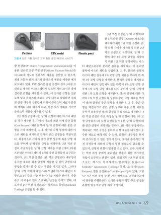 2014. 4., Vol. 54, No. 4 ● 49
황 현상(RTV: Room Temperature Vulcanization)을 이
용한 실리콘 진공 주형 금형(Silicon Vacuum Mould)은
100-200개 정도의 플라스틱 제품을 생산할 수 있으며,
최대 자동차 범퍼 크기의 플라스틱 제품을 제작한 예가
보고되고 있다. RTV 실리콘 툴링 공정의 경우 3차원 프
린터로 제작된 마스터 패턴이 있으면 거의 24시간 내에
실리콘 금형을 제작할 수 있다. 이 실리콘 금형을 진공
로에 넣고 플라스틱 재료를 금형 내부로 삽입하면 실리
콘 금형 내부의 진공압에 의하여 플라스틱 재료가 금형
의 케비티 내를 채우게 되고, 일정 시간 경화를 시키면
플라스틱 제품을 제작할 수 있다.
2단 역전 공정에서는 상/하 금형에 대한 마스터 패턴
을 각각 제작한 후, 각각의 마스터 패턴 위에 중간 금형
(Cast Reverse) 재료를 부어 상/하 금형에 대한 중간 금
형을 각각 제작한다. 그 후 각각의 금형 형상에 대한 마
스터 패턴을 제거하고 각각의 중간 금형들을 역전시킨
다. 최종적으로 각각의 중간 금형 상부에 최종 금형 재
료를 부어서 상/하형의 금형을 제작한다. 2단 역전 공
정의 주요특징은 상/하 금형 제작을 위한 2개의 3차원
프린팅된 마스터 패턴과 2개의 중간 금형들이 요구되는
것이다. 2단 역전 공정은 1단 역전 금형보다 내구성이
우수한 재료를 최종 금형에 적용할 수 있어 금형의 내
구성을 증가시킬 수 있는 장점을 가지고 있다. 그러나
상/하 금형 각각에 대한 CAD 모델과 마스터 패턴이 요
구되고 1차 주조 시는 비용이 다소 저렴한 편이다. 다중
주조 시 비용이 많이 소요되는 단점을 가지고 있다. 대
표적인 2단 역전 공정으로는 퀵케스트 툴링(Qucikcast
Tooling) 공정을 들 수 있다.
3단 역전 공정은 상/하 금형에 대
한 1차 모형 금형(Dummy Mold)을
제작하기 위한 1단 역전 공정과 상/
하 금형 각각을 제작하기 위한 2단
역전 공정으로 구성된다. 상/하 금
형에 대한 1차 모형 금형을 제작하
기 위한 1단 역전 공정에서는 마스
터 패턴으로부터 분리면 블록을 제작하고, 이 분리면
블록에 마스터 패턴을 삽입한다. 그 후, 분리면 블록과
마스터 패턴 상부에 1차 모형 금형 재료를 부어서 한 쪽
면 1차 모형 금형을 제작한다. 분리면 블록을 제거하고
마스터 패턴이 삽입되어 있는 반쪽의 1차 모형 금형 상
부에 1차 모형 금형 재료를 다시 부어서 상/하 금형에
대한 1차 모형 금형을 제작한다. 상/하 금형에 대한 각
각의 1차 모형 금형들의 상부에 중간 금형 재료를 부어
서 상/하 금형의 중간 금형을 제작한다. 그 후, 중간 금
형을 역전시키고 중간 금형 상부에 최종 금형 재료를
부어서 최종적인 상/하 금형을 독립적으로 제작한다. 3
단 역전 공정의 주요 특징은 상/하 금형에 대한 1차 모
형 금형들과 1차 모형 금형들을 이용한 상/하 금형에 대
한 중간 금형이 제작되는 것이다. 3단 역전 공정에서는
계속되는 역전 공정을 통하여 금형 재료를 내구성이 우
수한 재료로 변경시킬 수 있어, 금형의 내구성을 현저
히 증가시킬 수 있는 장점이 있다. 그러나 추가적인 역
전 공정들에 의하여 금형의 형상 정밀도가 감소할 수
있으며, 금형의 변형이 발생할 수도 있다. 또한, 반복되
는 역전 과정 중에서 분리면을 맞추기 위한 추가적인
작업이 요구되는 단점이 있다. 대표적이 3단 역전 공정
으로는 케스트 커크사이트/알루미늄 툴링(Cast
Kirksite/ Aluminum Tooling) 공정, 쇼 공정(Shaw
Process), 켈툴 공정(Ketl-Tool Process) 등이 있다. 그림
5는 3단 역전 공정 중 한 가지 방법으로 조선대학교에
서 연구를 수행한 RTV 실리콘 몰딩과 정밀 주조 공정을
혼합한 알루미늄 금형 제작 공정이다.
그림 4 상온 가황 실리콘 고무 툴링 공정 예(한국, KAIST)
3저널(4월호).ok 2014.3.31 9:48 AM 페이지49 DK
 