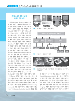 3D Printing 기술의 금형산업분야 응용
50 ● 기계저널
직접식 쾌속 툴링 기술을
이용한 금형 제작
직접식 쾌속 툴링 방식에서는 3차원 형상
에 대한 적층 경로에 따라 고에너지 열원으
로 금속 재료를 직접 절단 및 적층, 소결, 클
레딩, 융착하여 금형을 직접 제작한다. 그
러므로 간접식 금형 제작 방식에서 소요되
었던 패턴의 제작과 이 패턴을 이용한 역전
공정에 소요되는 시간과 비용이 소요되지
않는다. 그림 6은 금형 제작에 적용된 직접
식 쾌속 툴링 공정들을 기반 공정별로 분류
하여 나타내었다. 적층부 표면의 측면 단차
(Stair Step)가 발생과 적층부의 수축 및 내
부 잔류응력에 의한 금형 후변형 등에 의하
여 직접식 쾌속 툴링 공정으로 제작된 금형
을 실제 제품 생산에 적용하기 위해서는 금
형면의 후가공(Post-processing)이 필수적
으로 요구된다. 또한, 직접식 툴링 공정으
로 금형 전체를 제작할 경우, 기계가공으로
금형을 제작하는 시간보다 제작시간이 증
가하게 된다. 이러한 문제점들을 해결하기
위해서 금형의 기저부는 기계가공으로 생
성하고 기능성을 가진 금형 형상부는 직접
식 쾌속툴링 공정으로 적층한 후, 금형면의
최종 형상은 후가공 공정을 이용하여 생성
하는 하이브리드 쾌속툴링(Hybrid Rapid
Tooling) 공정에 대한 연구가 폭넓게 진행되고 있다.
하이브리드 쾌속툴링 공정이 개발된 초기에는 이 공
정을 이용하여 박판성형 금형 및 사출성형 금형을 직접
제작하는 연구가 많이 수행되었다. 그러나 최근의 하이
브리드 쾌속툴링 공정이 사출성형 금형에 적용 예는 그
림 7과 같은 형상적응형 냉각채널(Conformal cooling
channels)을 가진 균일 냉각 사출성형 금형과 경사기능
재료(FGM: Functionally Graded Material) 개념을 이용
한 균일/고속 냉각 금형인 열전도 사출성형 금형
(Thermal Conductive Mould)을 들 수 있다. 이 금형들
의 경우 균일 냉각을 통하여 사출성형 제품의 변형을
최소화하고 냉각 시간 감소를 통한 사출성형 공정의 생
산성 향상을 도모할 수 있다. 하이브리드 쾌속툴링 공
정이 박판성형 금형에 적용된 예는 핫 스템핑(Hot
Stamping) 금형의 균일/고속 냉각을 유도하기 위한 형
상적응형 냉각채널을 가진 핫 스템핑 금형, 고장력 강
그림 5 3단 역전 공정 예(한국, 조선대학교)
그림 6 직접식 쾌속 툴링 공정의 분류
그림 7 형상적응형 냉각채널을 가진 사출성형 금형과 열전도성 금형 예(한국,
조선대학교)
3저널(4월호).ok 2014.3.31 9:48 AM 페이지50 DK
 