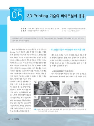 3D Printing 기술의 바이오분야 응용
심 진 형 포스텍 쾌속조형기반 조직/장기 프린팅 연구단 연구원 ㅣ e-mail : happyshim@postech.ac.kr
윤 원 수 한국산업기술대학교 기계공학과 교수 ㅣ e-mail : wsyun@kpu.ac.kr
이 글에서는 최근 산업분야에서 각광받고 있는 3D Printing 기술의 바이오분야에의 적용 사례와 앞으로의 발전 가능
성에 대해 소개하고자 한다.
52 ● 기계저널
최근 들어 대중들의 뜨거운 관심을 받고 있는 3D
Printing 기술은 복잡한 3차원 형상을 적층 제조 기법을
통해 생산하는 생산제조 기술 중 하나로서, 2013년 2월
미국 오바마 대통령 국정연설에서 제조 방식의 혁신을
가져올 기술로 소개되며 주목을 받았고, 영국의 이코노
미스트(Economist) 지는 3D Printer가 내연기관과 컴퓨
터에 이어 3차 산업혁명을 이끌 기술 중 하나로 소개하
였다. 이러한 3D Printing 기술은 기존 생산제조 기술에
서 널리 사용되는 CAD/CAM 기술을 기반으로 기존 생산
제조 기술에 비해 내/외부 구조가 좀더 복잡한 3차원 형
상을 비교적 간단하게 제작할 수 있다는 장점을 가지고
있다. 이러한 제조 기술의 특성
상 바이오 메디컬 분야에서 그
활용 가치가 높게 평가되고 있
다. 인간의 체내 조직 및 장기는
사람마다 조금씩 서로 다른 형
상을 지니고 있기 때문이다. 따
라서, 향후 개인 맞춤형 의료기
기 시장의 핵심 제조 기술의 하
나로 3D Printing 기술이 각광을
받고 있다. 지금부터 3D 프린팅
기술의 바이오메디컬 분야로의
적용 사례 및 앞으로의 발전 가
능성에 대해 소개하고자 한다.
3D 프린팅 기술의 바이오분야 해외 적용 사례
해외의 3D 프린팅 기술의 바이오분야로의 적용은 매
우 활발히 진행되고 있다. 이미 임상적용에 성공하여
생명을 살린 경우도 보고되었고, 상품화에 성공하여 큰
수입을 일으키고 있는 사례도 보고되고 있다. 그 사례
를 자세히 살펴보도록 한다.
▶ 아이의 생명을 구한 3D 프린터
미국 미시간 대학 병원의 의료진과 공대 연구진은
3D Printer를 활용하여 희귀 장애로 호흡 곤란을 겪던
그림 1 (a) 수술 후 카이바 모습, (b) MRI를 통한 병변부위 분석, (c) 3D Printing으로 제
작한 기도 부목, (d) 수술 후 결과
3저널(4월호).ok 2014.3.31 9:48 AM 페이지52 DK
 