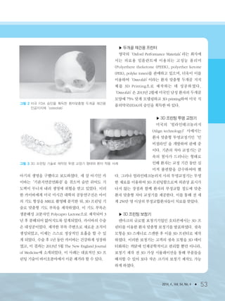 2014. 4., Vol. 54, No. 4 ● 53
아기의 생명을 구했다고 보도하였다. 세 살 아기인 카
이바는‘기관지연골연화증’을 겪으며 숨만 쉬어도 기
도벽이 무너져 내려 생명에 위협을 받고 있었다. 이러
한 카이바에게 미국 미시간 대학의 공동연구진은 아이
의 기도 형상을 MRI로 촬영해 분석한 뒤, 3D 프린팅 기
술로 맞춤형 기도 부목을 제작하였다. 이 기도 부목은
생분해성 고분자인 Polycapro Lactone으로 제작되어 3
년 후 분해되어 없어지도록 설계되었다. 카이바의 수술
은 대성공이었다. 제작한 부목 주변으로 새로운 조직이
생성되었고, 이제는 스스로 정상적인 호흡을 할 수 있
게 되었다. 수술 후 1년 동안 카이바는 건강하게 성장하
였고, 이 결과는 2013년 5월 The New England Journal
of Medicine에 소개되었다. 이 사례는 대표적인 3D 프
린팅 기술이 바이오분야에서 이룬 쾌거라 할 수 있다.
▶ 두개골 재건용 프린터
영국의‘Oxford Performance Materials’라는 회사에
서는 의료용 임플란트에 이용되는 고성능 폴리머
(Polyethere theketone (PEEK), polyether ketone
(PEK), polyke tones)를 판매하고 있으며, 더욱이 이를
이용하여‘Osteofab’이라는 환자 맞춤형 두개골 지지
체를 3D Printing으로 제작하는 데 성공하였다.
‘Osteofab’은 2013년 2월에 미국인 남성 환자의 두개골
모양에 75% 맞게 모델링하고 3D printing하여 미국 식
품의약국(FDA)의 승인을 획득한 바 있다.
▶ 3D 프린팅 투명 교정기
미국의‘얼라인테크놀러지
(Align technology)’사에서는
환자 맞춤형 투명교정기인‘인
비절라인’을 개발하여 판매 중
이다. 기존의 치아 교정기는 금
속의 철사가 드러나는 형태로
인해 환자는 교정 기간 동안 심
미적 불편함을 감수하여야 했
다. 그러나 얼라인테크놀러지 사의 투명교정기는 투명
한 재료를 이용하여 3D 프린팅함으로써 외관상 표시가
나지 않는 장점과 함께 환자의 부정교합 정도에 맞춘
환자 맞춤형 치아 교정기를 제공한다. 이를 통해 전 세
계 250만 명 이상의 부정교합환자들이 치료를 받았다.
▶ 3D 프린팅 보청기
덴마크의 글로벌 보청기기업인 오티콘에서는 3D 프
린터를 이용한 환자 맞춤형 보청기를 발표하였다. 귓속
모형을 3D 스캐너로 스캔한 후 이를 3D 프린터로 제작
하였다. 이러한 보청기는 고객의 귓속 모형을 3D 데이
터화하는 까닭에 인체공학적이고 편리할 뿐만 아니라,
보청기 제작 전 3D 가상 시뮬레이션을 통해 부품들을
배치할 수 있어 보다 작은 크기의 보청기 제작도 가능
하게 하였다.
그림 3 3D 프린팅 기술로 제작된 투명 교정기 형태와 환자 착용 사례
그림 2 미국 FDA 승인을 획득한 환자맞춤형 두개골 재건용
인공지지체‘osteofab’
3저널(4월호).ok 2014.3.31 9:48 AM 페이지53 DK
 