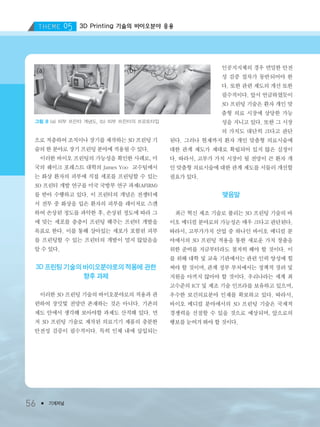 3D Printing 기술의 바이오분야 응용
56 ● 기계저널
으로 적층하여 조직이나 장기를 제작하는 3D 프린팅 기
술의 한 분야로 장기 프린팅 분야에 적용될 수 있다.
이러한 바이오 프린팅의 가능성을 확인한 사례로, 미
국의 웨이크 포레스트 대학의 James Yoo 교수팀에서
는 화상 환자의 피부에 직접 세포를 프린팅할 수 있는
3D 프린터 개발 연구를 미국 국방부 연구 과제(AFIRM)
를 받아 수행하고 있다. 이 프린터의 개념은 전쟁터에
서 전투 중 화상을 입은 환자의 피부를 레이저로 스캔
하여 손상된 정도를 파악한 후, 손상된 정도에 따라 그
에 맞는 세포를 층층이 프린팅 해주는 프린터 개발을
목표로 한다. 이를 통해 살아있는 세포가 포함된 피부
를 프린팅할 수 있는 프린터의 개발이 멀지 않았음을
알 수 있다.
3D 프린팅 기술의 바이오분야로의 적용에 관한
향후 과제
이러한 3D 프린팅 기술의 바이오분야로의 적용과 관
련하여 장밋빛 전망만 존재하는 것은 아니다. 기존의
제도 안에서 생각해 보아야할 과제도 산적해 있다. 먼
저 3D 프린팅 기술로 제작된 의료기기 제품의 충분한
안전성 검증이 필수적이다. 특히 인체 내에 삽입되는
인공지지체의 경우 면밀한 안전
성 검증 절차가 동반되어야 한
다. 또한 관련 제도의 개선 또한
필수적이다. 앞서 언급하였듯이
3D 프린팅 기술은 환자 개인 맞
춤형 의료 시장에 상당한 가능
성을 지니고 있다. 또한 그 시장
의 가치도 대단히 크다고 판단
된다. 그러나 현재까지 환자 개인 맞춤형 의료시술에
대한 관계 제도가 제대로 확립되어 있지 않은 실정이
다. 따라서, 고부가 가치 시장이 될 전망이 큰 환자 개
인 맞춤형 의료시술에 대한 관계 제도를 서둘러 개선할
필요가 있다.
맺음말
최근 혁신 제조 기술로 불리는 3D 프린팅 기술의 바
이오 메디컬 분야로의 가능성은 매우 크다고 판단된다.
따라서, 고부가가치 산업 중 하나인 바이오 메디컬 분
야에서의 3D 프린팅 적용을 통한 새로운 가치 창출을
위한 준비를 지금부터라도 철저히 해야 할 것이다. 이
를 위해 대학 및 교육 기관에서는 관련 인력 양성에 힘
써야 할 것이며, 관계 정부 부처에서는 정책적 장려 및
지원을 아끼지 않아야 할 것이다. 우리나라는 세계 최
고수준의 ICT 및 제조 기술 인프라를 보유하고 있으며,
우수한 보건의료분야 인재를 확보하고 있다. 따라서,
바이오 메디컬 분야에서의 3D 프린팅 기술은 국제적
경쟁력을 선점할 수 있을 것으로 예상되며, 앞으로의
행보를 눈여겨 봐야 할 것이다.
그림 8 (a) 피부 프린터 개념도, (b) 피부 프린터의 프로토타입
3저널(4월호).ok 2014.3.31 9:48 AM 페이지56 DK
 
