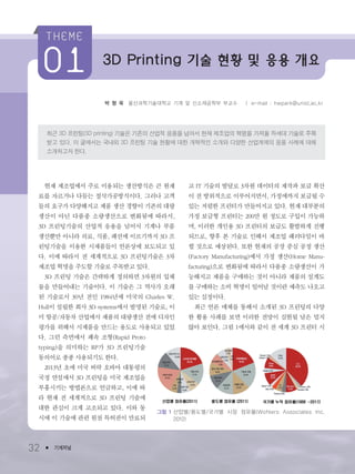 박 형 욱 울산과학기술대학교 기계 및 신소재공학부 부교수 ㅣ e-mail : hwpark@unist.ac.kr
최근 3D 프린팅(3D printing) 기술은 기존의 산업적 응용을 넘어서 현재 제조업의 혁명을 가져올 차세대 기술로 주목
받고 있다. 이 글에서는 국내외 3D 프린팅 기술 현황에 대한 개략적인 소개와 다양한 산업계에의 응용 사례에 대해
소개하고자 한다.
32 ● 기계저널
현재 제조업에서 주로 이용되는 생산방식은 큰 원재
료를 자르거나 다듬는 절삭가공방식이다. 그러나 고객
들의 요구가 다양해지고 제품 생산 경향이 기존의 대량
생산이 아닌 다품종 소량생산으로 변화됨에 따라서,
3D 프린팅기술의 산업적 응용을 넘어서 기계나 부품
생산뿐만 아니라 의료, 식품, 패션에 이르기까지 3D 프
린팅기술을 이용한 시제품들이 언론상에 보도되고 있
다. 이에 따라서 전 세계적으로 3D 프린팅기술은 3차
제조업 혁명을 주도할 기술로 주목받고 있다.
3D 프린팅 기술은 간략하게 정의하면 3차원의 입체
물을 만들어내는 기술이다. 이 기술은 그 역사가 오래
된 기술로서 30년 전인 1984년에 미국의 Charles W.
Hull이 설립한 회사 3D systems에서 발명된 기술로, 이
미 항공/자동차 산업에서 제품의 대량생산 전에 디자인
평가를 위해서 시제품을 만드는 용도로 사용되고 있었
다. 그런 측면에서 쾌속 조형(Rapid Proto
typing)을 의미하는 RP가 3D 프린팅기술
동의어로 종종 사용되기도 한다.
2013년 초에 미국 버락 오바마 대통령의
국정 연설에서 3D 프린팅을 미국 제조업을
부흥시키는 방법론으로 언급하고, 이에 따
라 현재 전 세계적으로 3D 프린팅 기술에
대한 관심이 크게 고조되고 있다. 이와 동
시에 이 기술에 관련 원천 특허권이 만료되
고 IT 기술의 발달로 3차원 데이터의 제작과 보급 확산
이 전 방위적으로 이루어지면서, 가정에까지 보급될 수
있는 저렴한 프린터가 만들어지고 있다. 현재 대부분의
가정 보급형 프린터는 200만 원 정도로 구입이 가능하
며, 이러한 개인용 3D 프린터의 보급도 활발하게 진행
되므로, 향후 본 기술로 인해서 제조업 패러다임이 바
뀔 것으로 예상된다. 또한 현재의 공장 중심 공정 생산
(Factory Manufacturing)에서 가정 생산(Home Manu-
facturing)으로 변화됨에 따라서 다품종 소량생산이 가
능해지고 제품을 구매하는 것이 아니라 제품의 설계도
를 구매하는 소비 혁명이 일어날 것이란 예측도 나오고
있는 실정이다.
최근 언론 매체를 통해서 소개된 3D 프린팅의 다양
한 활용 사례를 보면 이러한 전망이 실현될 날은 멀지
않아 보인다. 그림 1에서와 같이 전 세계 3D 프린터 시
3D Printing 기술 현황 및 응용 개요
그림 1 산업별/용도별/국가별 시장 점유율(Wohlers Associates Inc.
2012)
3저널(4월호).ok 2014.3.31 9:47 AM 페이지32 DK
 