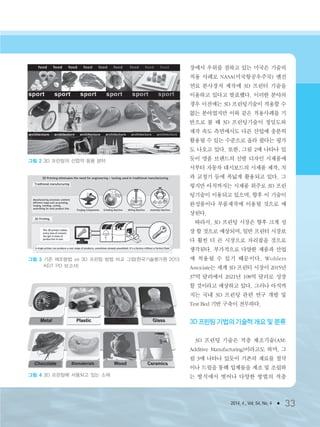 2014. 4., Vol. 54, No. 4 ● 33
장에서 우위를 점하고 있는 미국은 기술의
적용 사례로 NASA(미국항공우주국) 엔진
연료 분사장치 제작에 3D 프린터 기술을
이용하고 있다고 발표했다. 이러한 분야의
경우 이전에는 3D 프린팅기술이 적용할 수
없는 분야였지만 이와 같은 적용사례를 기
반으로 볼 때 3D 프린팅기술이 정밀도와
제작 속도 측면에서도 다른 산업에 충분히
활용될 수 있는 수준으로 올라 왔다는 평가
도 나오고 있다. 또한, 그림 2에 나타나 있
듯이 명품 브랜드의 신발 디자인 시제품에
서부터 자동차 대시보드의 시제품 제작, 치
과 교정기 등에 폭넓게 활용되고 있다. 그
렇지만 아직까지는 시제품 위주로 3D 프린
팅기술이 이용되고 있으며, 향후 이 기술이
완성품이나 부품제작에 이용될 것으로 예
상된다.
따라서, 3D 프린팅 시장은 향후 크게 성
장 할 것으로 예상되며, 일반 프린터 시장보
다 훨씬 더 큰 시장으로 자리잡을 것으로
생각된다. 부가적으로 다양한 제품과 산업
에 적용될 수 있기 때문이다. Wohlers
Associate는 세계 3D 프린터 시장이 2015년
37억 달러에서 2021년 108억 달러로 성장
할 것이라고 예상하고 있다. 그러나 아직까
지는 국내 3D 프린팅 관련 연구 개발 및
Test Bed 기반 구축이 전무하다.
3D 프린팅 기법의 기술적 개요 및 분류
3D 프린팅 기술은 적층 제조기술(AM:
Additive Manufacturing)이라고도 하며, 그
림 3에 나타나 있듯이 기존의 재료를 절삭
이나 드릴을 통해 입체물을 제조 및 조립하
는 방식에서 벗어나 다양한 방법의 적층
그림 3 기존 제조방법 vs 3D 프린팅 방법 비교 그림(한국기술평가원 2013
KEIT PD 보고서)
그림 4 3D 프린팅에 사용되고 있는 소재
그림 2 3D 프린팅의 산업적 응용 분야
3저널(4월호).ok 2014.3.31 9:47 AM 페이지33 DK
 